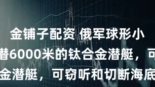 金铺子配资 俄军球形小马，能下潜6000米的钛合金潜艇，可窃听和切断海底电缆