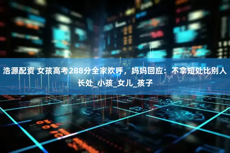 浩源配资 女孩高考288分全家欢呼，妈妈回应：不拿短处比别人长处_小孩_女儿_孩子