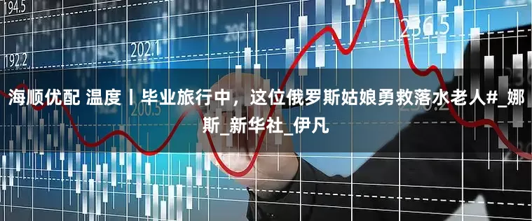 海顺优配 温度丨毕业旅行中，这位俄罗斯姑娘勇救落水老人#_娜斯_新华社_伊凡