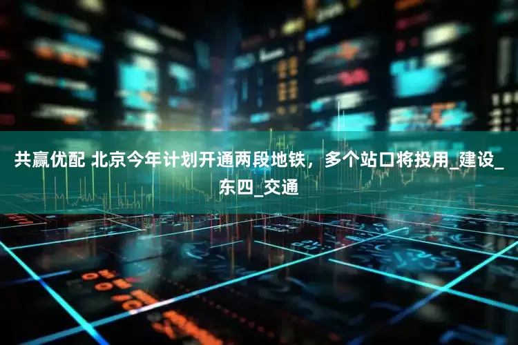 共赢优配 北京今年计划开通两段地铁，多个站口将投用_建设_东四_交通