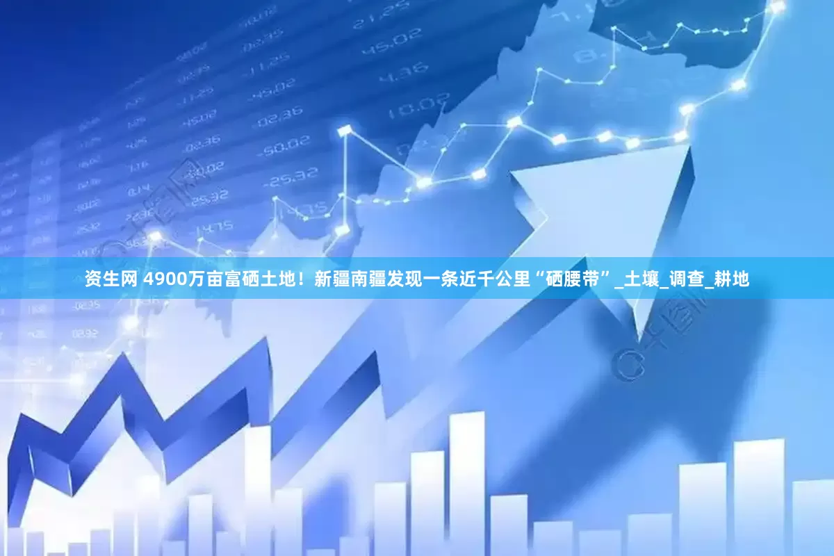 资生网 4900万亩富硒土地！新疆南疆发现一条近千公里“硒腰带”_土壤_调查_耕地