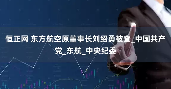 恒正网 东方航空原董事长刘绍勇被查_中国共产党_东航_中央纪委