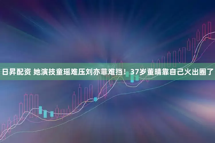 日昇配资 她演技童瑶难压刘亦菲难挡！37岁董晴靠自己火出圈了