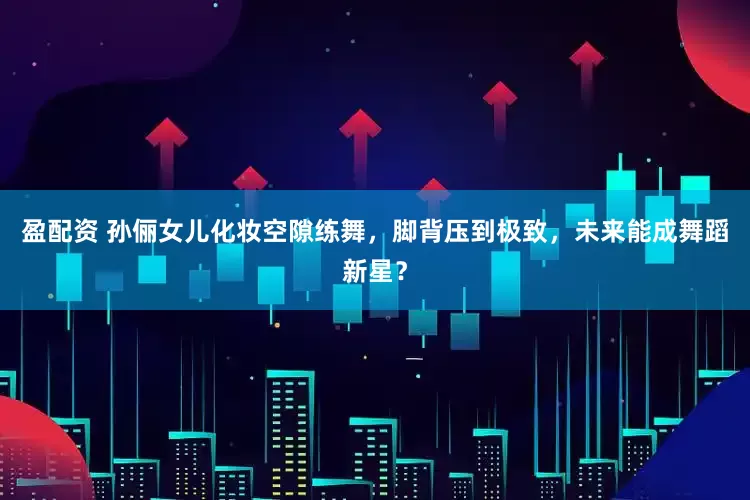 盈配资 孙俪女儿化妆空隙练舞，脚背压到极致，未来能成舞蹈新星？