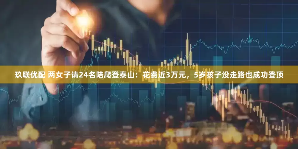 玖联优配 两女子请24名陪爬登泰山：花费近3万元，5岁孩子没走路也成功登顶