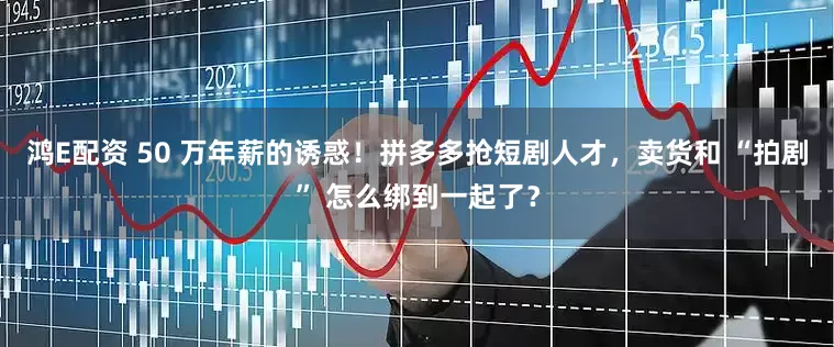 鸿E配资 50 万年薪的诱惑！拼多多抢短剧人才，卖货和 “拍剧” 怎么绑到一起了？