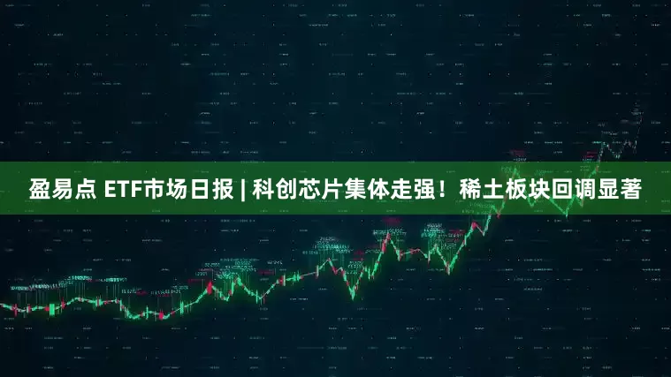 盈易点 ETF市场日报 | 科创芯片集体走强！稀土板块回调显著