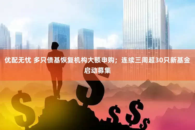 优配无忧 多只债基恢复机构大额申购；连续三周超30只新基金启动募集