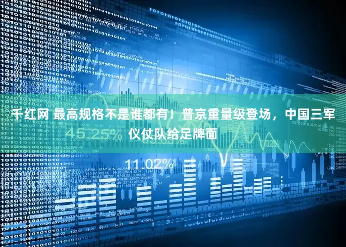 千红网 最高规格不是谁都有！普京重量级登场，中国三军仪仗队给足牌面