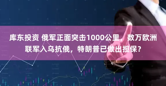 库东投资 俄军正面突击1000公里，数万欧洲联军入乌抗俄，特朗普已做出担保？