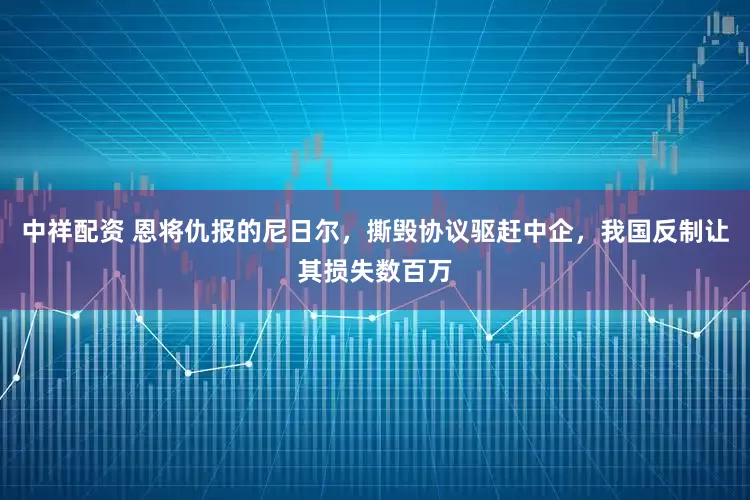 中祥配资 恩将仇报的尼日尔，撕毁协议驱赶中企，我国反制让其损失数百万