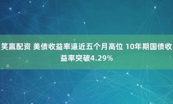 笑赢配资 美债收益率逼近五个月高位 10年期国债收益率突破4.29%