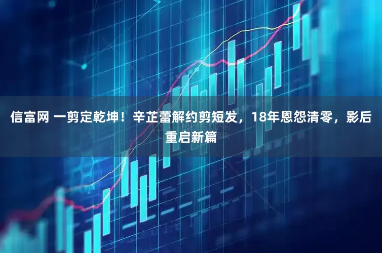 信富网 一剪定乾坤！辛芷蕾解约剪短发，18年恩怨清零，影后重启新篇