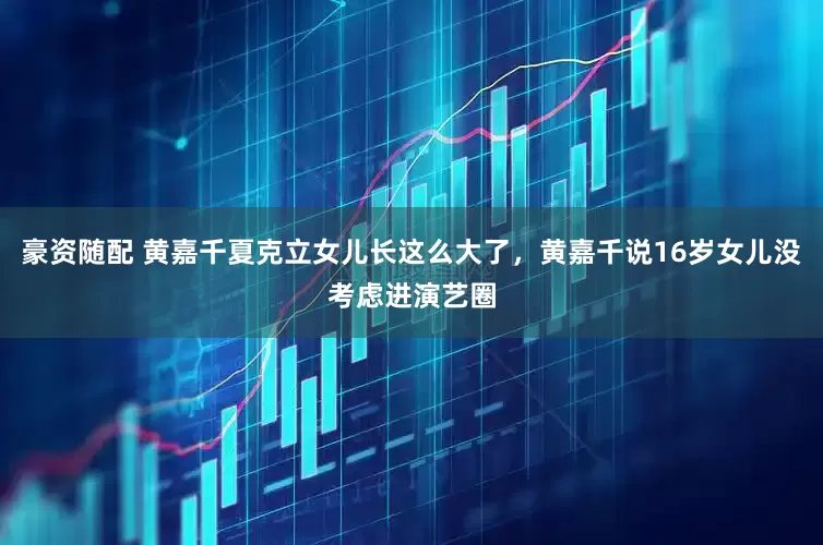 豪资随配 黄嘉千夏克立女儿长这么大了，黄嘉千说16岁女儿没考虑进演艺圈