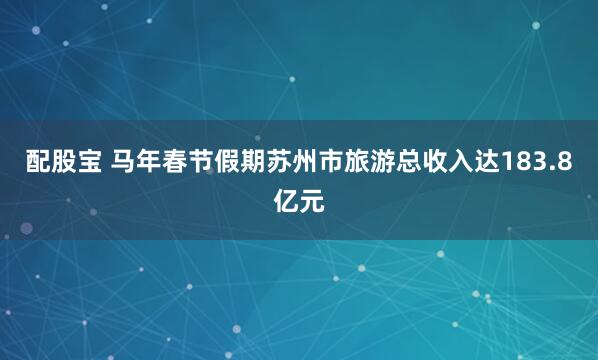 配股宝 马年春节假期苏州市旅游总收入达183.8亿元