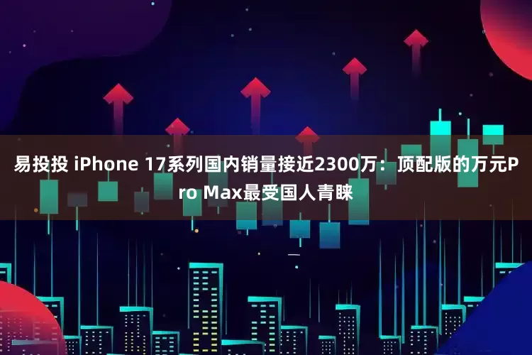 易投投 iPhone 17系列国内销量接近2300万：顶配版的万元Pro Max最受国人青睐