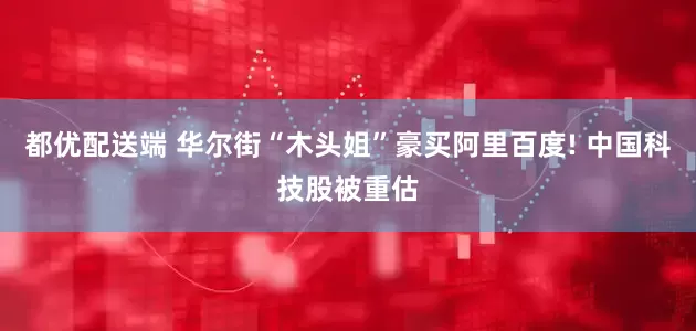 都优配送端 华尔街“木头姐”豪买阿里百度! 中国科技股被重估