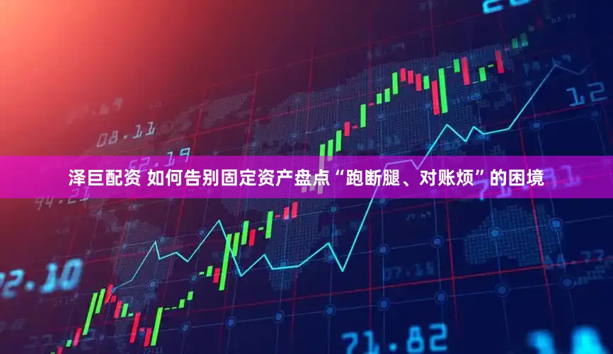 泽巨配资 如何告别固定资产盘点“跑断腿、对账烦”的困境